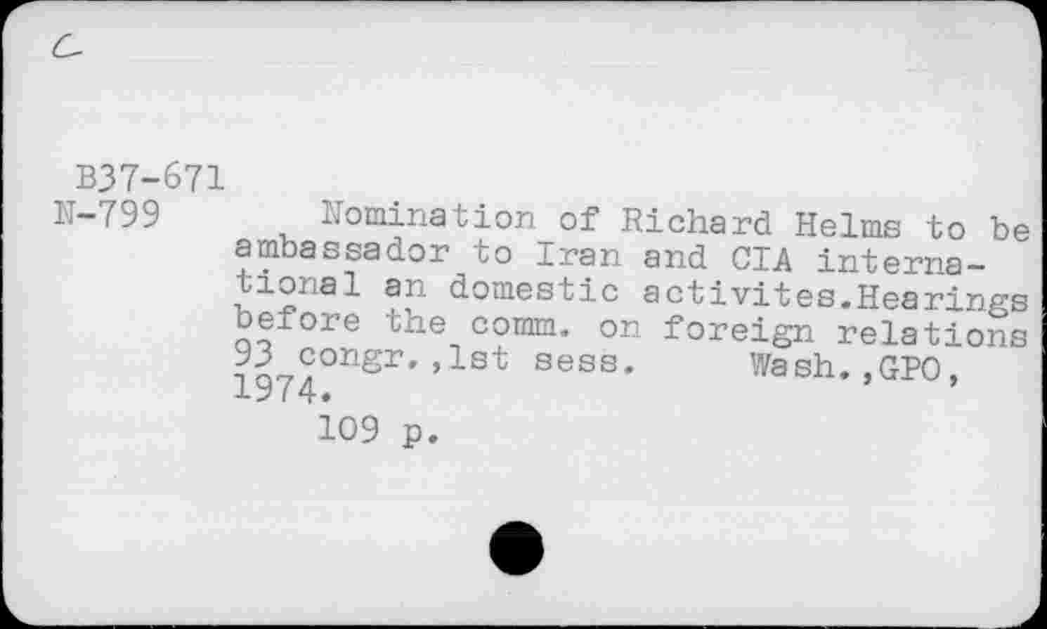 ﻿B37-671
N-799 domination of Richard Helms to be ambassador to Iran and CIA international an domestic activités.Hearings beiore the comm, on foreign relations 93 congr.,1st sess. Wash.,GPO, 1974.	’
109 p.